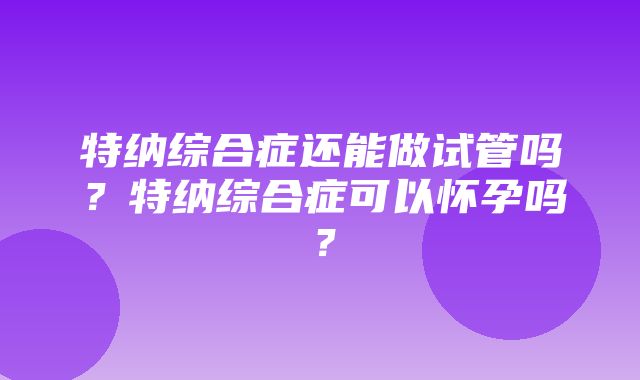 特纳综合症还能做试管吗？特纳综合症可以怀孕吗？