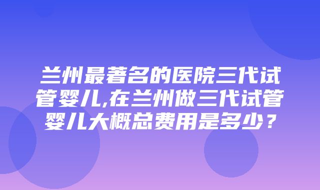 兰州最著名的医院三代试管婴儿,在兰州做三代试管婴儿大概总费用是多少？