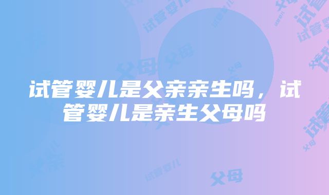 试管婴儿是父亲亲生吗，试管婴儿是亲生父母吗