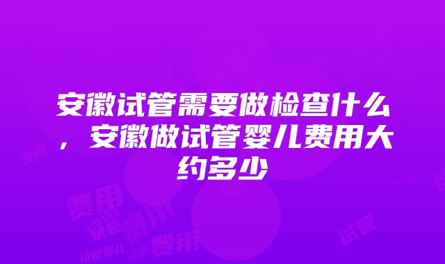 安徽试管需要做检查什么，安徽做试管婴儿费用大约多少