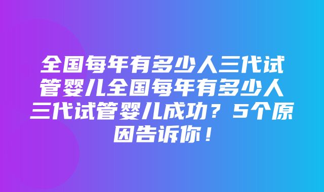 全国每年有多少人三代试管婴儿全国每年有多少人三代试管婴儿成功？5个原因告诉你！