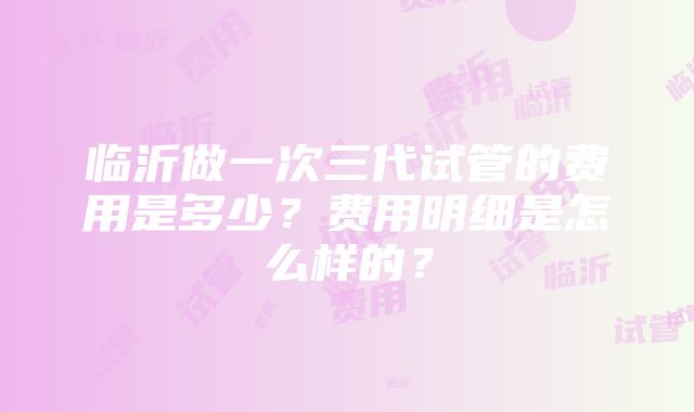 临沂做一次三代试管的费用是多少？费用明细是怎么样的？