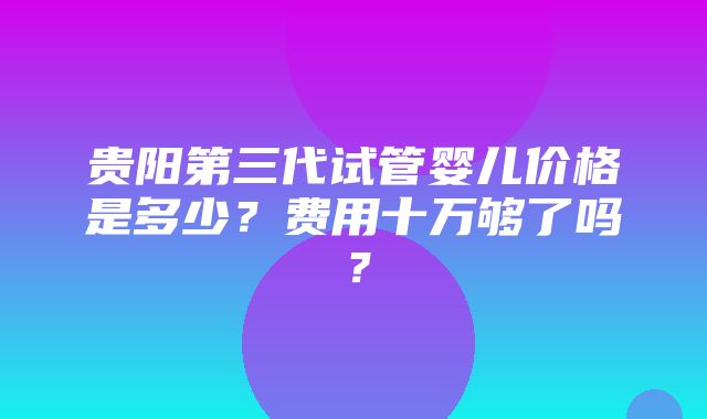 贵阳第三代试管婴儿价格是多少？费用十万够了吗？