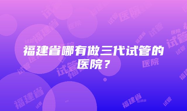 福建省哪有做三代试管的医院？