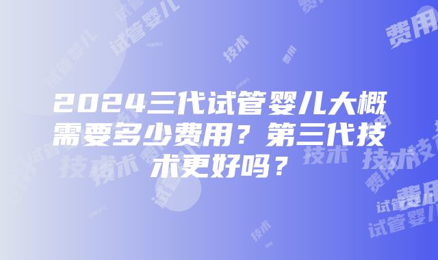 2024三代试管婴儿大概需要多少费用？第三代技术更好吗？