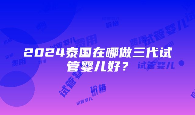 2024泰国在哪做三代试管婴儿好？