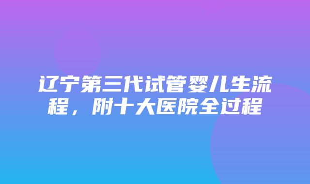 辽宁第三代试管婴儿生流程，附十大医院全过程