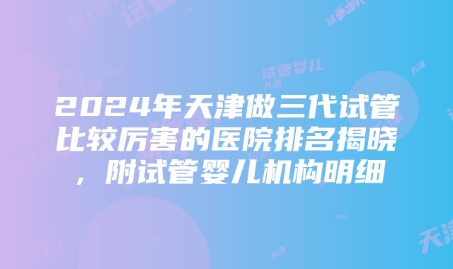 2024年天津做三代试管比较厉害的医院排名揭晓，附试管婴儿机构明细