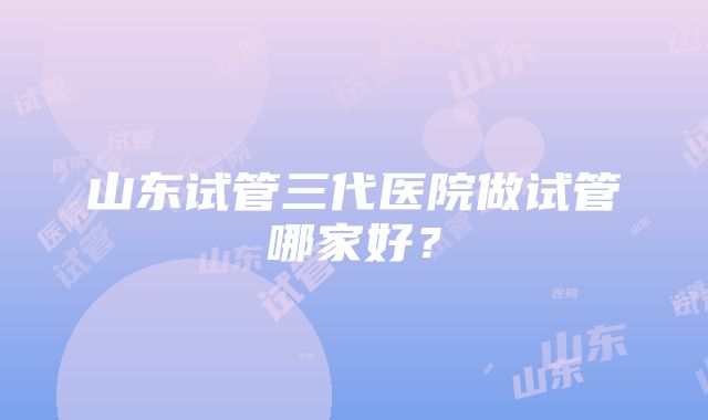 山东试管三代医院做试管哪家好？