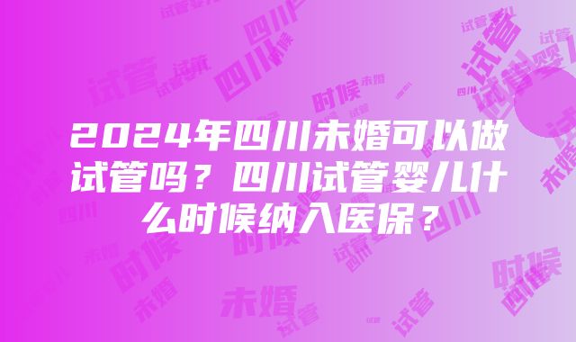 2024年四川未婚可以做试管吗？四川试管婴儿什么时候纳入医保？