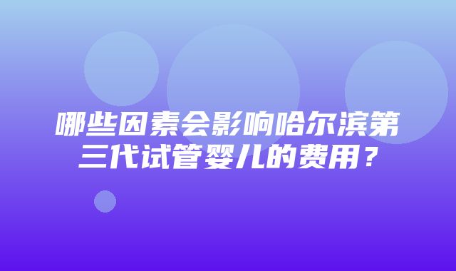 哪些因素会影响哈尔滨第三代试管婴儿的费用？