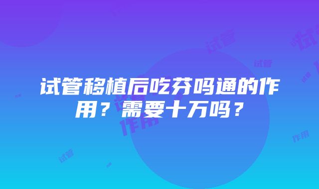 试管移植后吃芬吗通的作用？需要十万吗？