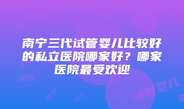 南宁三代试管婴儿比较好的私立医院哪家好？哪家医院最受欢迎