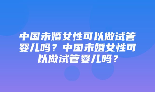 中国未婚女性可以做试管婴儿吗？中国未婚女性可以做试管婴儿吗？