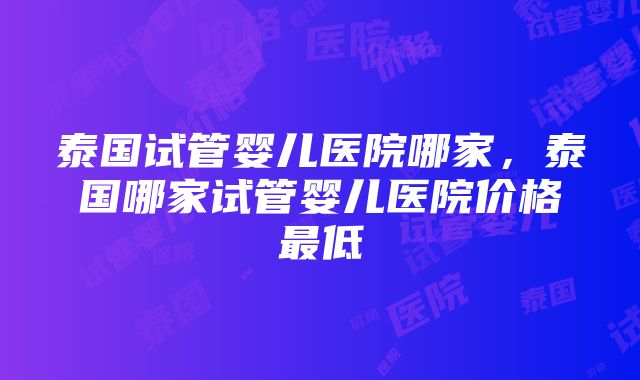 泰国试管婴儿医院哪家，泰国哪家试管婴儿医院价格最低