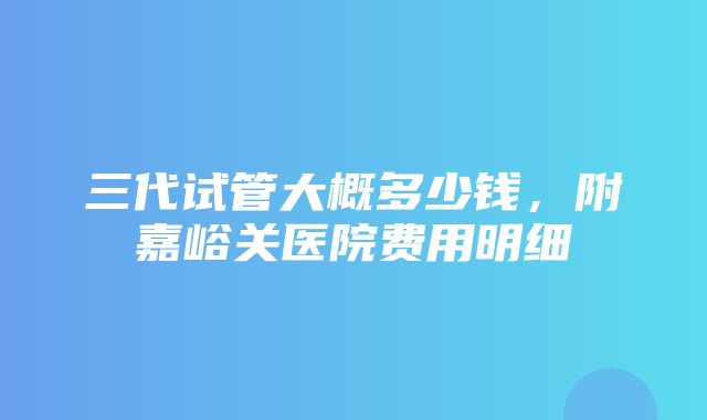 三代试管大概多少钱，附嘉峪关医院费用明细