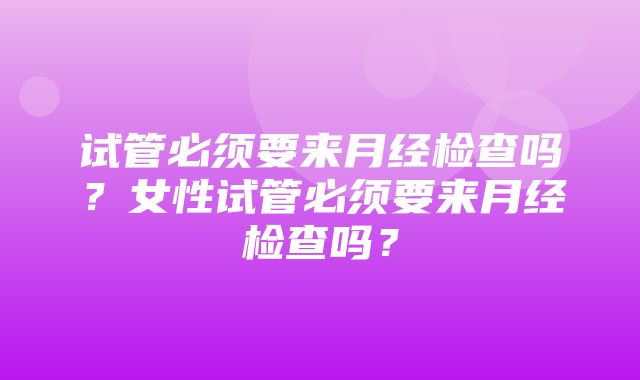 试管必须要来月经检查吗？女性试管必须要来月经检查吗？