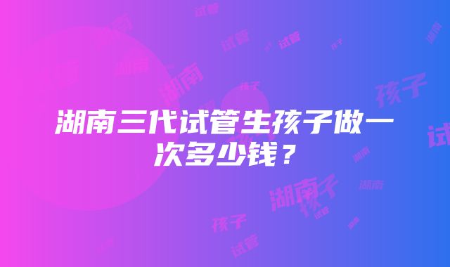 湖南三代试管生孩子做一次多少钱？