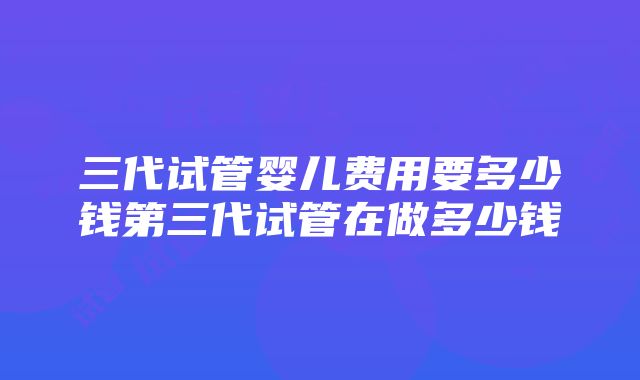 三代试管婴儿费用要多少钱第三代试管在做多少钱