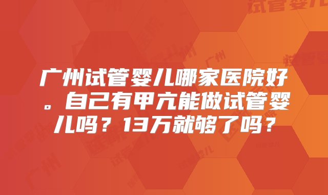 广州试管婴儿哪家医院好。自己有甲亢能做试管婴儿吗？13万就够了吗？