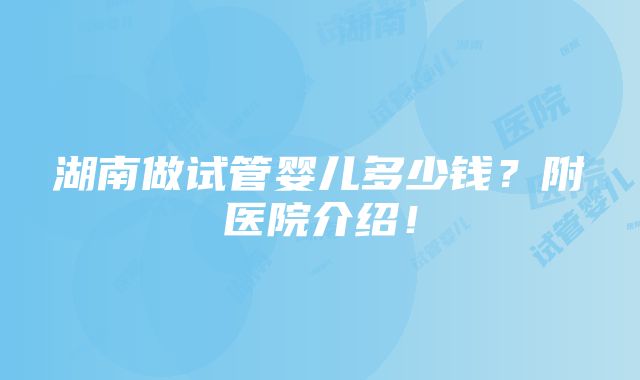 湖南做试管婴儿多少钱？附医院介绍！