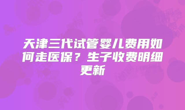 天津三代试管婴儿费用如何走医保？生子收费明细更新