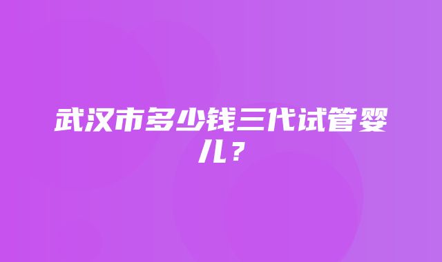 武汉市多少钱三代试管婴儿？