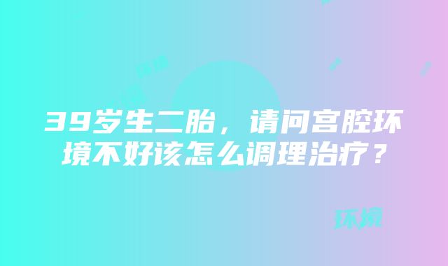 39岁生二胎，请问宫腔环境不好该怎么调理治疗？