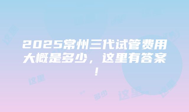 2025常州三代试管费用大概是多少，这里有答案！