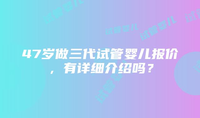 47岁做三代试管婴儿报价，有详细介绍吗？