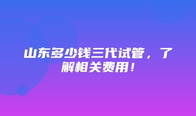 山东多少钱三代试管，了解相关费用！