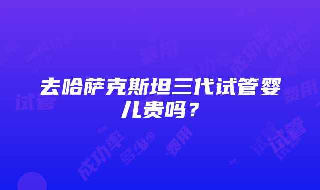 去哈萨克斯坦三代试管婴儿贵吗？