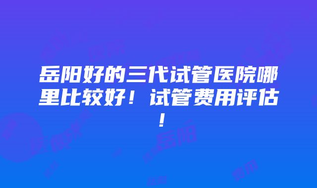 岳阳好的三代试管医院哪里比较好！试管费用评估！