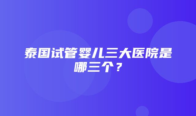 泰国试管婴儿三大医院是哪三个？