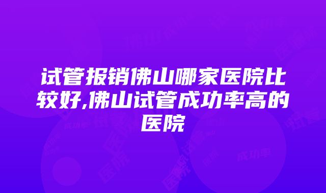 试管报销佛山哪家医院比较好,佛山试管成功率高的医院