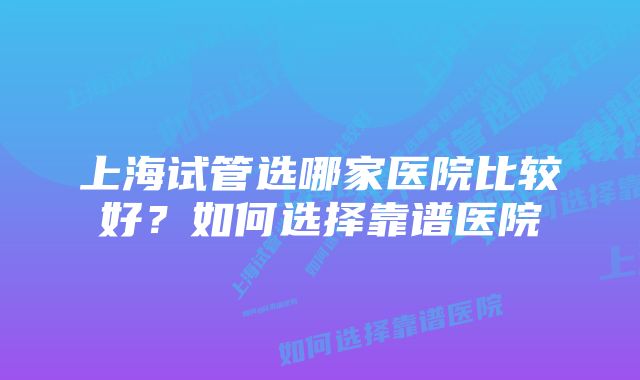 上海试管选哪家医院比较好？如何选择靠谱医院