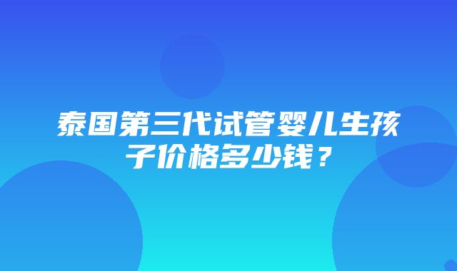 泰国第三代试管婴儿生孩子价格多少钱？