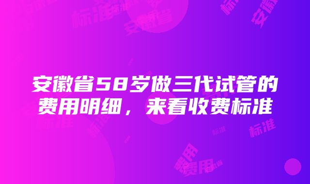 安徽省58岁做三代试管的费用明细，来看收费标准