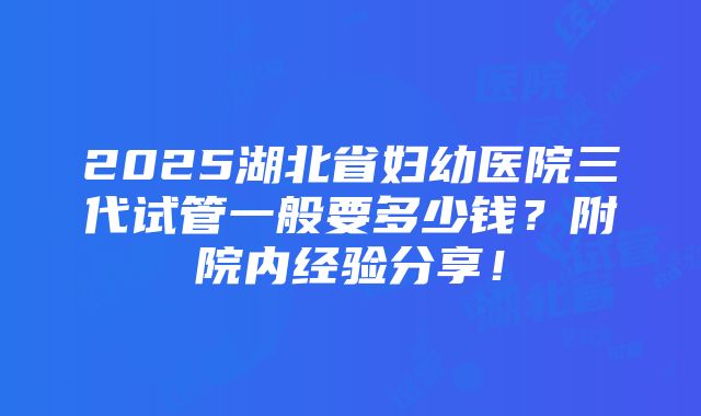 2025湖北省妇幼医院三代试管一般要多少钱？附院内经验分享！