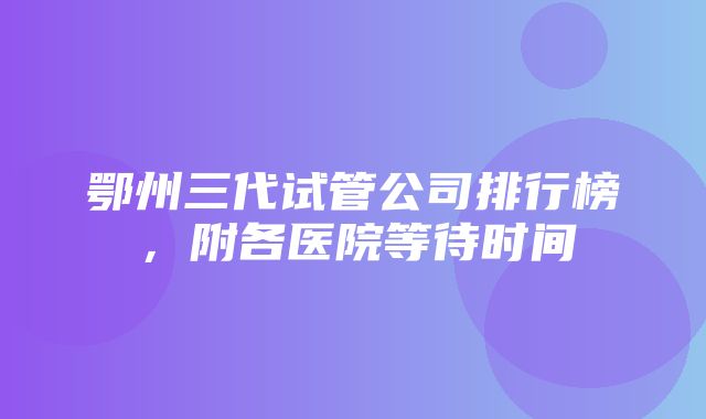 鄂州三代试管公司排行榜，附各医院等待时间