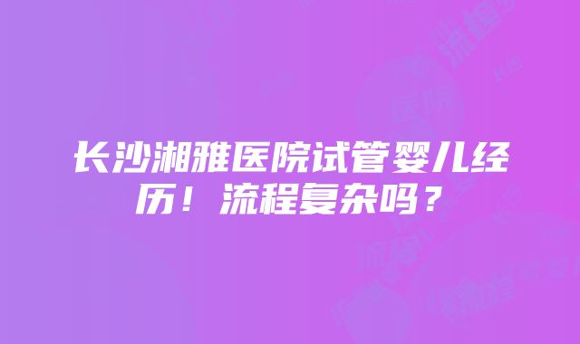 长沙湘雅医院试管婴儿经历！流程复杂吗？