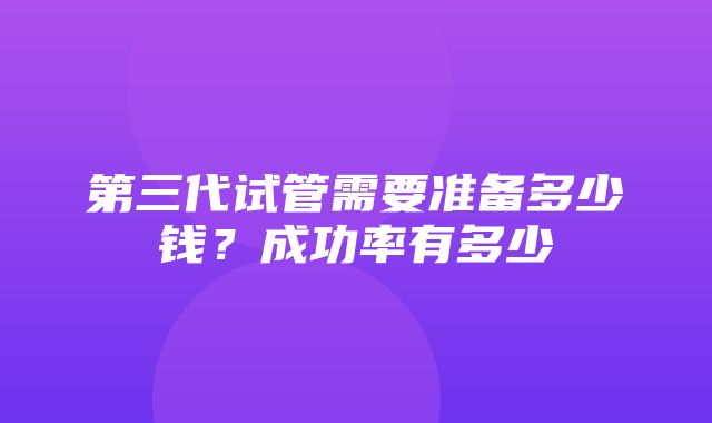 第三代试管需要准备多少钱？成功率有多少