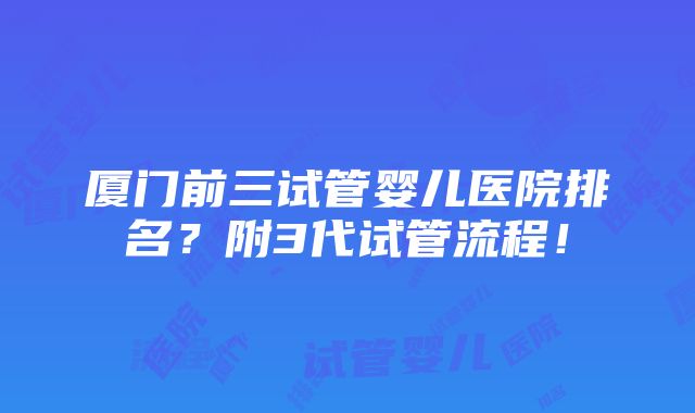 厦门前三试管婴儿医院排名？附3代试管流程！