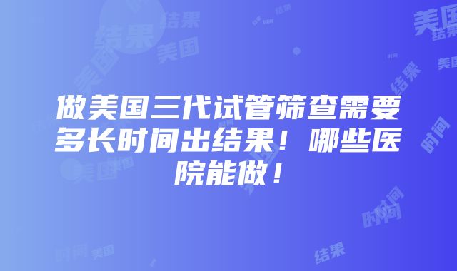 做美国三代试管筛查需要多长时间出结果！哪些医院能做！