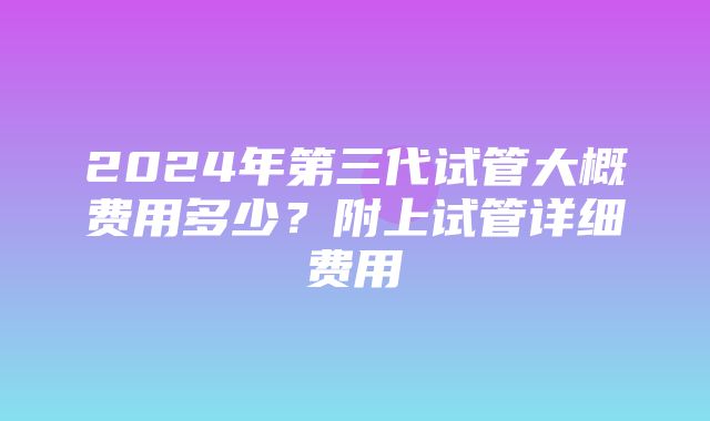 2024年第三代试管大概费用多少？附上试管详细费用