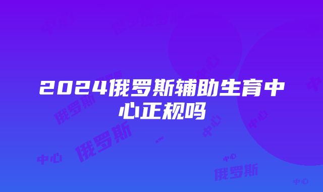 2024俄罗斯辅助生育中心正规吗