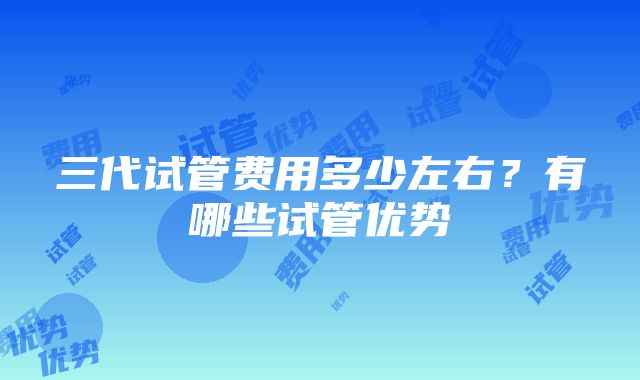 三代试管费用多少左右？有哪些试管优势