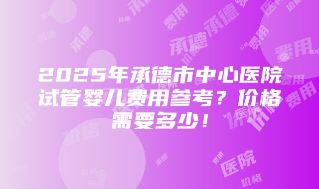 2025年承德市中心医院试管婴儿费用参考？价格需要多少！