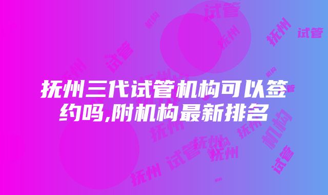 抚州三代试管机构可以签约吗,附机构最新排名