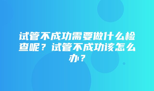 试管不成功需要做什么检查呢？试管不成功该怎么办？